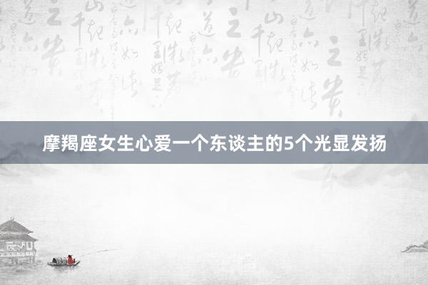 摩羯座女生心爱一个东谈主的5个光显发扬