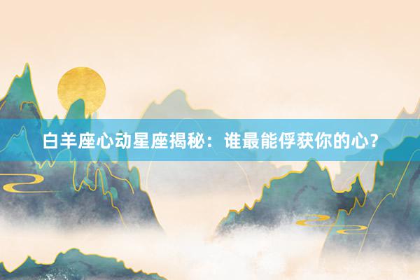 白羊座心动星座揭秘：谁最能俘获你的心？