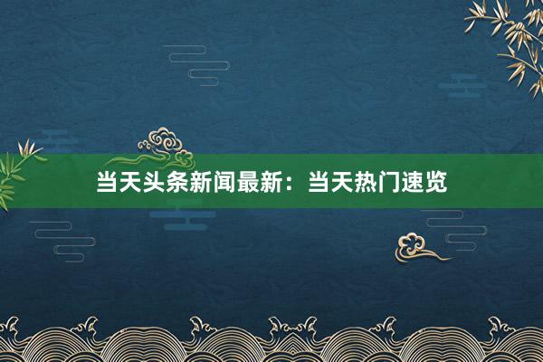 当天头条新闻最新：当天热门速览